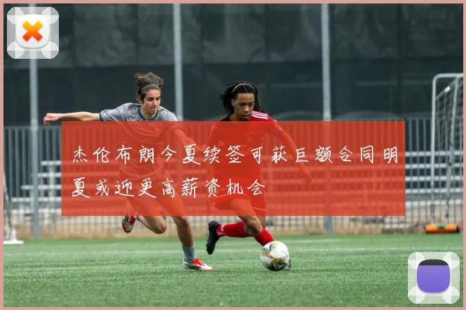 杰伦布朗今夏续签可获巨额合同明夏或迎更高薪资机会