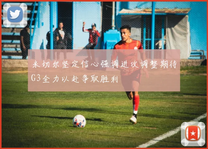 米切尔坚定信心强调进攻调整期待G3全力以赴争取胜利