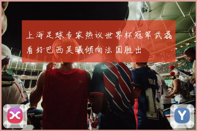 上海足球专家热议世界杯冠军武磊看好巴西吴曦倾向法国胜出