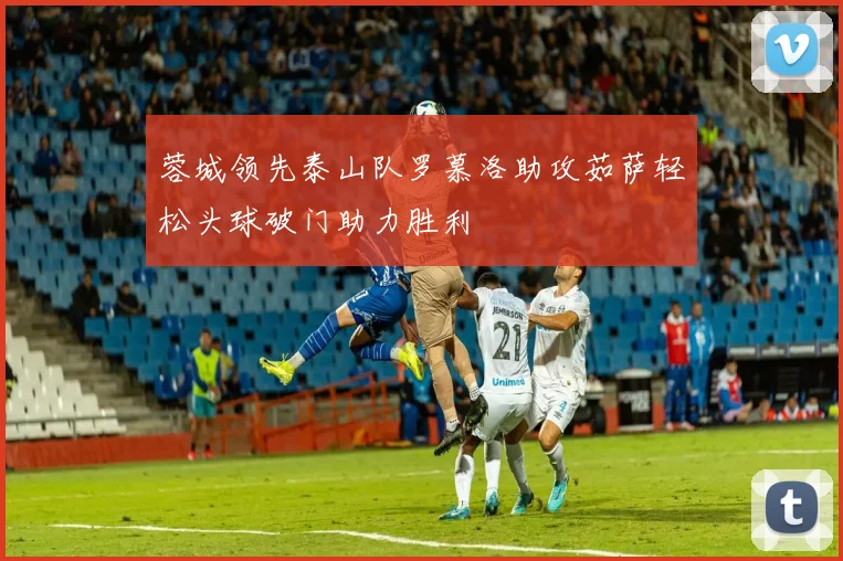 蓉城领先泰山队罗慕洛助攻茹萨轻松头球破门助力胜利