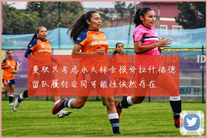曼联只考虑永久转会报价拉什福德留队履行合同可能性依然存在