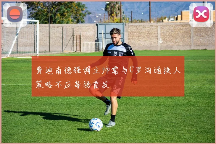 费迪南德强调主帅需与C罗沟通换人策略不应每场首发