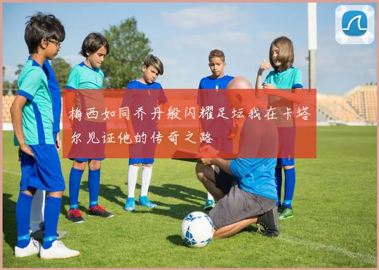 梅西如同乔丹般闪耀足坛我在卡塔尔见证他的传奇之路