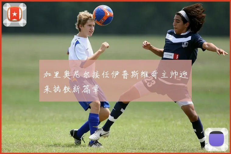 加里奥尼尔接任伊普斯维奇主帅迎来执教新篇章
