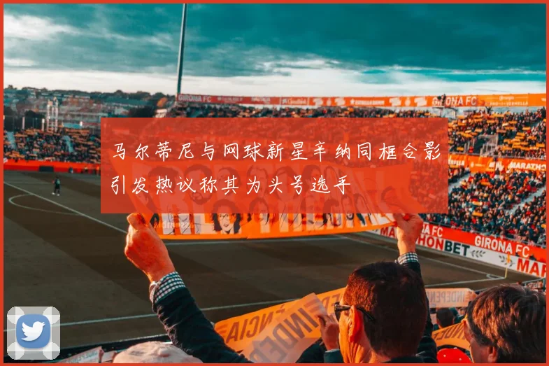 马尔蒂尼与网球新星辛纳同框合影引发热议称其为头号选手