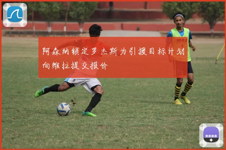 阿森纳锁定罗杰斯为引援目标计划向维拉提交报价