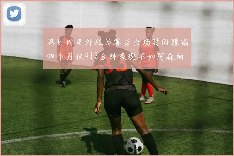 恩瓦内里外租马赛后出场时间骤减四个月仅412分钟表现不如阿森纳