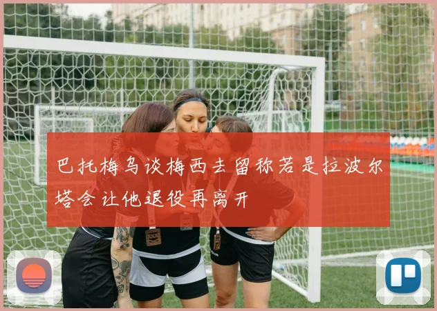 巴托梅乌谈梅西去留称若是拉波尔塔会让他退役再离开