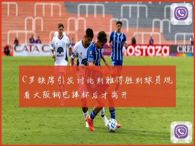 C罗缺席引发讨论利雅得胜利球员观看大阪钢巴捧杯后才离开