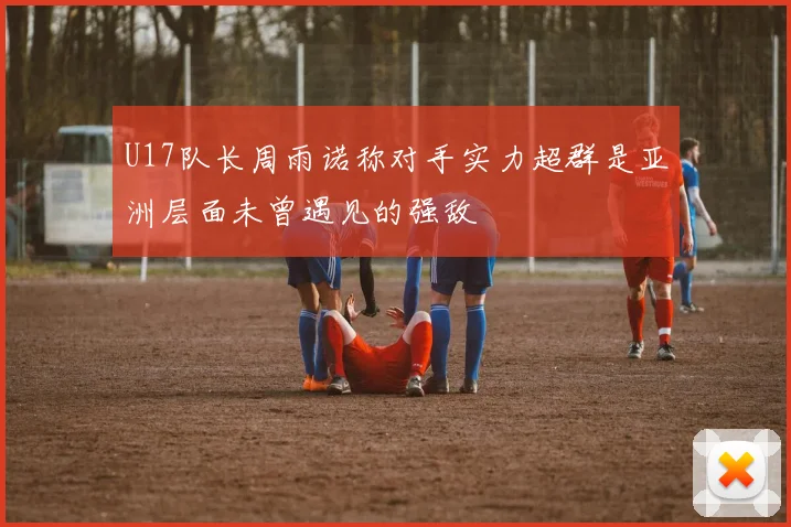 U17队长周雨诺称对手实力超群是亚洲层面未曾遇见的强敌
