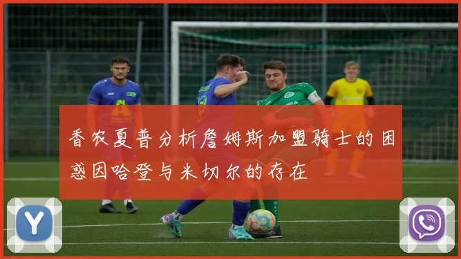 香农夏普分析詹姆斯加盟骑士的困惑因哈登与米切尔的存在
